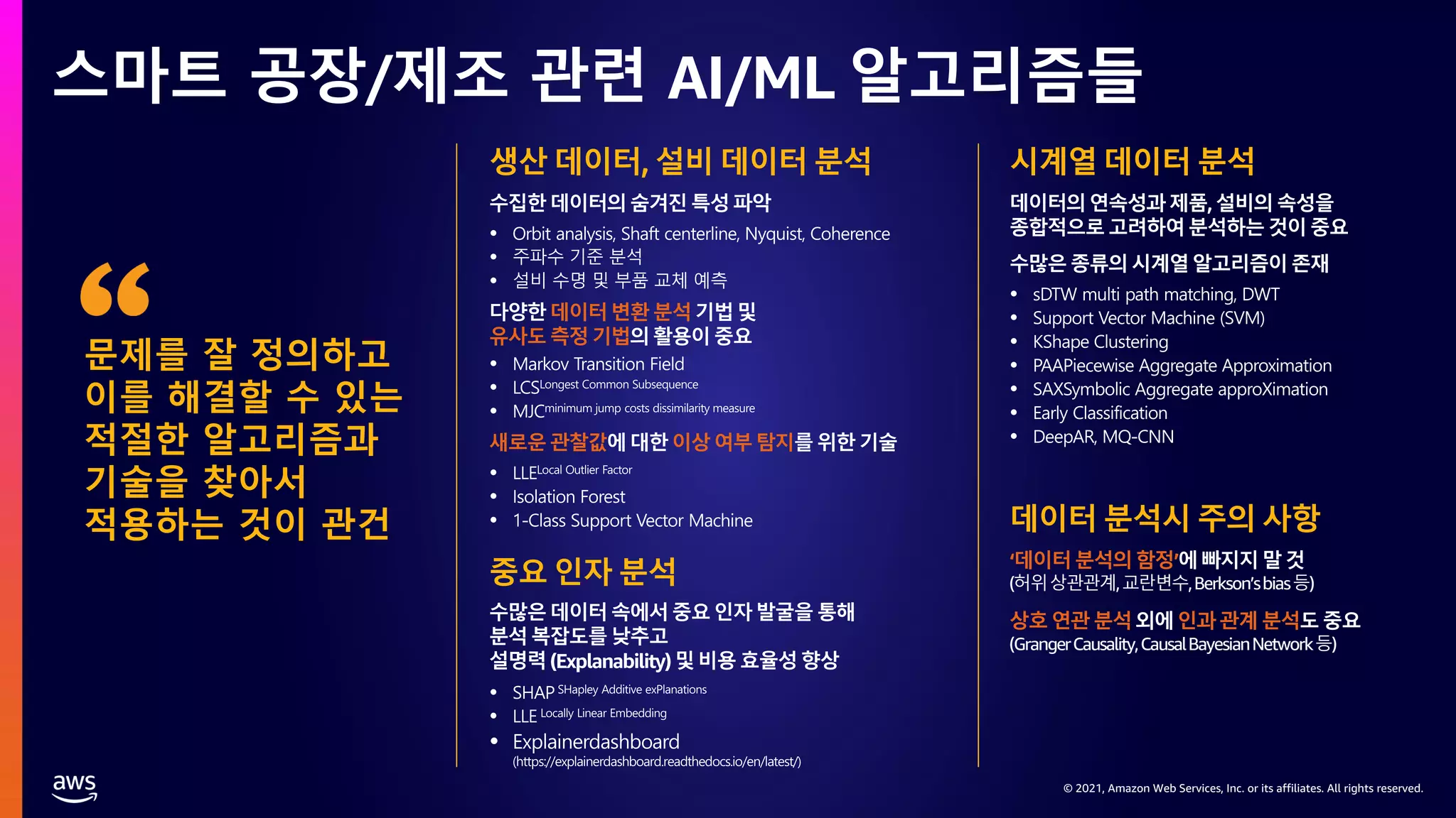 © 2021, Amazon Web Services, Inc. or its affiliates. All rights reserved.
© 2021, Amazon Web Services, Inc. or its affiliates. All rights reserved.
스마트 공장/제조 관련 AI/ML 알고리즘들
문제를 잘 정의하고
이를 해결할 수 있는
적절한 알고리즘과
기술을 찾아서
적용하는 것이 관건
생산 데이터, 설비 데이터 분석
수집한데이터의숨겨진특성파악
다양한데이터변환분석기법및
유사도측정기법의활용이중요
새로운관찰값에대한이상여부탐지를 위한기술
중요 인자 분석
수많은데이터속에서중요인자발굴을 통해
분석복잡도를낮추고
설명력(Explanability)및비용효율성향상
시계열 데이터 분석
데이터의연속성과제품,설비의 속성을
종합적으로고려하여분석하는것이중요
수많은종류의시계열알고리즘이존재
데이터 분석시 주의 사항
‘데이터분석의함정’에빠지지말것
(허위상관관계,교란변수,Berkson’sbias등)
상호연관분석외에인과관계 분석도중요
(GrangerCausality,CausalBayesianNetwork등)
 