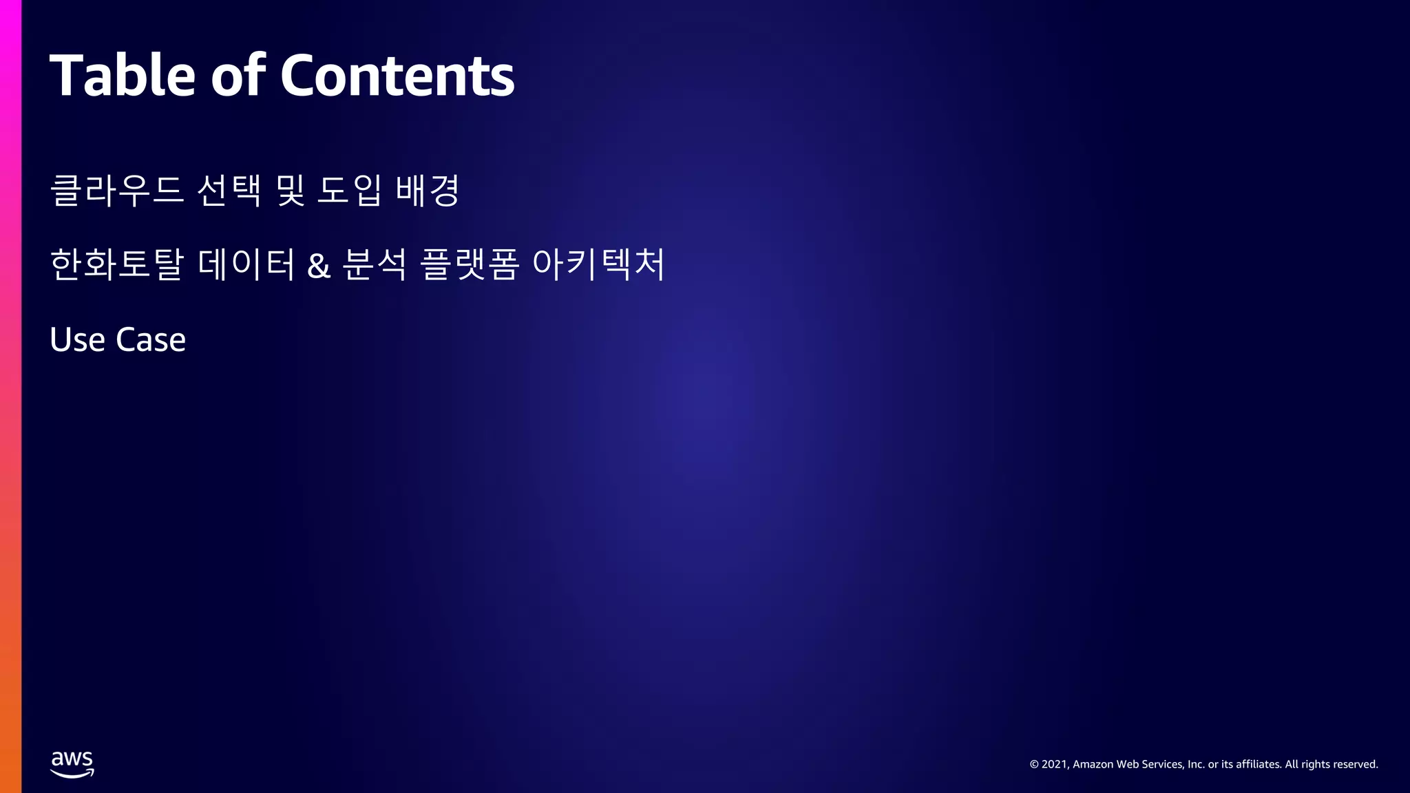 © 2021, Amazon Web Services, Inc. or its affiliates. All rights reserved.
© 2021, Amazon Web Services, Inc. or its affiliates. All rights reserved.
Table of Contents
클라우드 선택 및 도입 배경
한화토탈 데이터 & 분석 플랫폼 아키텍처
Use Case
 