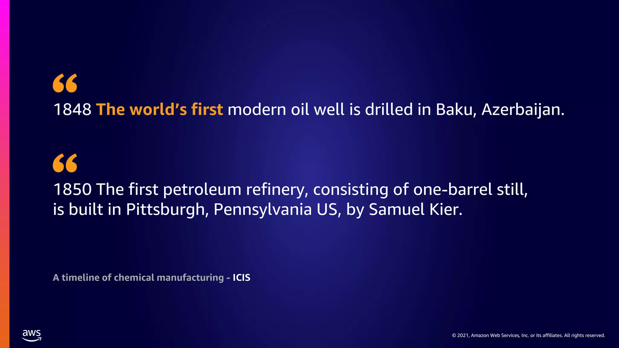 © 2021, Amazon Web Services, Inc. or its affiliates. All rights reserved.
© 2021, Amazon Web Services, Inc. or its affiliates. All rights reserved.
1848 The world’s first modern oil well is drilled in Baku, Azerbaijan.
1850 The first petroleum refinery, consisting of one-barrel still,
is built in Pittsburgh, Pennsylvania US, by Samuel Kier.
A timeline of chemical manufacturing - ICIS
 