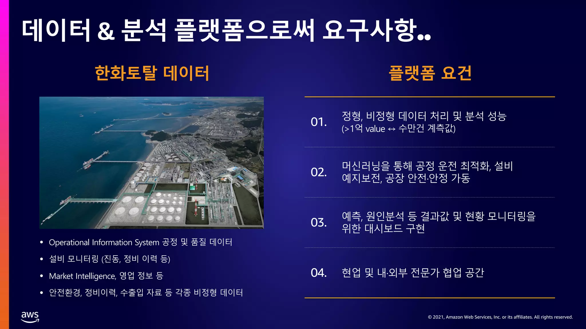 © 2021, Amazon Web Services, Inc. or its affiliates. All rights reserved.
© 2021, Amazon Web Services, Inc. or its affiliates. All rights reserved.
데이터 & 분석 플랫폼으로써 요구사항..
한화토탈 데이터
• Operational Information System 공정 및 품질 데이터
• 설비 모니터링 (진동, 정비 이력 등)
• Market Intelligence, 영업 정보 등
• 안전환경, 정비이력, 수출입 자료 등 각종 비정형 데이터
플랫폼 요건
01. 정형, 비정형 데이터 처리 및 분석 성능
(>1억 value ↔ 수만건 계측값)
머신러닝을 통해 공정 운전 최적화, 설비
예지보전, 공장 안전·안정 가동
예측, 원인분석 등 결과값 및 현황 모니터링을
위한 대시보드 구현
현업 및 내·외부 전문가 협업 공간
02.
03.
04.
 