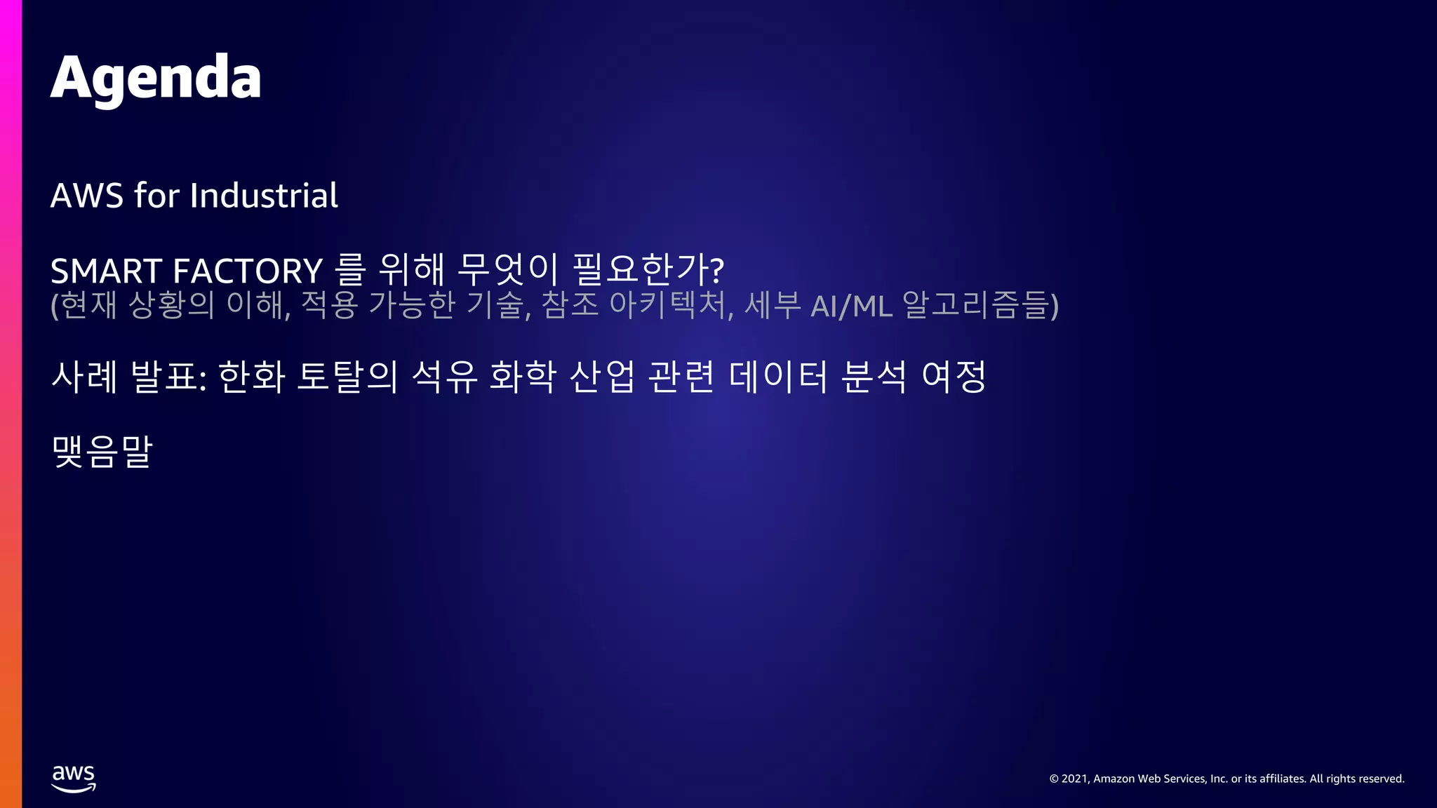 © 2021, Amazon Web Services, Inc. or its affiliates. All rights reserved.
© 2021, Amazon Web Services, Inc. or its affiliates. All rights reserved.
AWS for Industrial
SMART FACTORY 를 위해 무엇이 필요한가?
(현재 상황의 이해, 적용 가능한 기술, 참조 아키텍처, 세부 AI/ML 알고리즘들)
사례 발표: 한화 토탈의 석유 화학 산업 관련 데이터 분석 여정
맺음말
Agenda
 