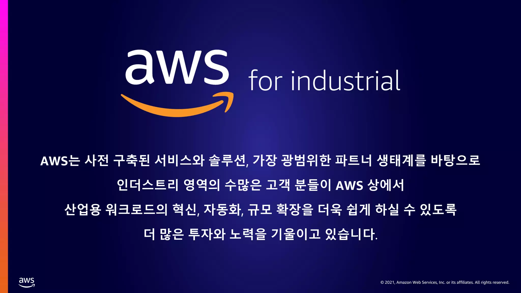 © 2021, Amazon Web Services, Inc. or its affiliates. All rights reserved.
© 2021, Amazon Web Services, Inc. or its affiliates. All rights reserved.
AWS는 사전 구축된 서비스와 솔루션, 가장 광범위한 파트너 생태계를 바탕으로
인더스트리 영역의 수많은 고객 분들이 AWS 상에서
산업용 워크로드의 혁신, 자동화, 규모 확장을 더욱 쉽게 하실 수 있도록
더 많은 투자와 노력을 기울이고 있습니다.
 