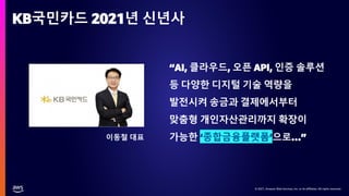 © 2021, Amazon Web Services, Inc. or its affiliates. All rights reserved.
© 2021, Amazon Web Services, Inc. or its affiliates. All rights reserved.
KB국민카드 2021년 신년사
“AI, 클라우드, 오픈 API, 인증 솔루션
등 다양한 디지털 기술 역량을
발전시켜 송금과 결제에서부터
맞춤형 개인자산관리까지 확장이
가능한 ‘종합금융플랫폼’으로…”
이동철 대표
 
