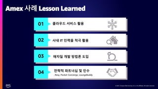 © 2021, Amazon Web Services, Inc. or its affiliates. All rights reserved.
© 2021, Amazon Web Services, Inc. or its affiliates. All rights reserved.
Amex 사례 Lesson Learned
01
02
03
04
클라우드 서비스 활용
사내 IT 인력을 적극 활용
애자일 개발 방법론 도입
전략적 파트너십 및 인수
- Resy, Pocket Concierge, LoungeBuddy
 