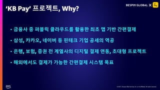© 2021, Amazon Web Services, Inc. or its affiliates. All rights reserved.
© 2021, Amazon Web Services, Inc. or its affiliates. All rights reserved.
‘KB Pay’ 프로젝트, Why?
• 금융사 중 퍼블릭 클라우드를 활용한 최초 앱 기반 간편결제
• 삼성, 카카오, 네이버 등 핀테크 기업 공세의 역공
• 은행, 보험, 증권 전 계열사의 디지털 결제 연동, 초대형 프로젝트
• 해외에서도 결제가 가능한 간편결제 시스템 목표
 