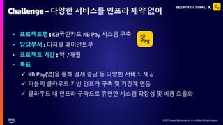 © 2021, Amazon Web Services, Inc. or its affiliates. All rights reserved.
© 2021, Amazon Web Services, Inc. or its affiliates. All rights reserved.
Challenge – 다양한 서비스를 인프라 제약 없이
• 프로젝트명 : KB국민카드 KB Pay 시스템 구축
• 담당부서 : 디지털 페이먼트부
• 프로젝트 기간 : 약 7개월
• 목표
✓ KB Pay(앱)을 통해 결제 송금 등 다양한 서비스 제공
✓ 퍼블릭 클라우드 기반 인프라 구축 및 기간계 연동
✓ 클라우드 내 인프라 구축으로 유연한 시스템 확장성 및 비용 효율화
 