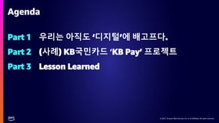 © 2021, Amazon Web Services, Inc. or its affiliates. All rights reserved.
© 2021, Amazon Web Services, Inc. or its affiliates. All rights reserved.
Part 1 우리는 아직도 ‘디지털’에 배고프다.
Part 2 (사례) KB국민카드 ‘KB Pay’ 프로젝트
Part 3 Lesson Learned
Agenda
 