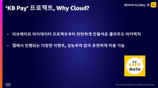 © 2021, Amazon Web Services, Inc. or its affiliates. All rights reserved.
© 2021, Amazon Web Services, Inc. or its affiliates. All rights reserved.
• 리브메이트 마이데이터 프로젝트부터 탄탄하게 만들어온 클라우드 아키텍처
• 앱에서 진행되는 다양한 이벤트, 성능부하 없이 유연하게 이용 가능
‘KB Pay’ 프로젝트, Why Cloud?
 