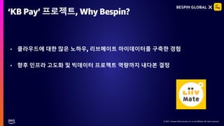 © 2021, Amazon Web Services, Inc. or its affiliates. All rights reserved.
© 2021, Amazon Web Services, Inc. or its affiliates. All rights reserved.
‘KB Pay’ 프로젝트, Why Bespin?
• 클라우드에 대한 많은 노하우, 리브메이트 마이데이터를 구축한 경험
• 향후 인프라 고도화 및 빅데이터 프로젝트 역량까지 내다본 결정
 