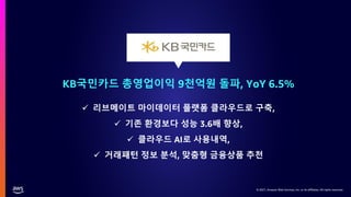© 2021, Amazon Web Services, Inc. or its affiliates. All rights reserved.
© 2021, Amazon Web Services, Inc. or its affiliates. All rights reserved.
KB국민카드 총영업이익 9천억원 돌파, YoY 6.5%
✓ 리브메이트 마이데이터 플랫폼 클라우드로 구축,
✓ 기존 환경보다 성능 3.6배 향상,
✓ 클라우드 AI로 사용내역,
✓ 거래패턴 정보 분석, 맞춤형 금융상품 추천
 