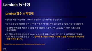 © 2021, Amazon Web Services, Inc. or its affiliates. All rights reserved.
© 2021, Amazon Web Services, Inc. or its affiliates. All rights reserved.
Lambda 동시성
https://docs.aws.amazon.com/lambda/latest/dg/scaling.html
Lambda 함수 스케일링
•함수를 처음 호출하면 Lambda 가 함수의 인스턴스를 생성합니다.
•함수가 응답을 반환한 뒤에도 추가 이벤트 처리를 위해 인스턴스는 일정 기간 유지됩니다.
•첫 번째 이벤트를 처리하는 중에 함수 호출이 이루어지면 Lambda 가 다른 인스턴스를
생성합니다.
•더 많은 이벤트가 발생하면 Lambda 는 이를 사용 가능한 인스턴스로 라우팅하고 필요에
따라 새 인스턴스를 생성합니다. 함수의 동시성은 주어진 시간에 요청을 처리하는 인스턴스의
수를 이야기 합니다.
 