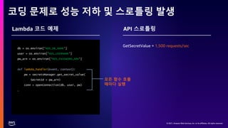 © 2021, Amazon Web Services, Inc. or its affiliates. All rights reserved.
© 2021, Amazon Web Services, Inc. or its affiliates. All rights reserved.
© 2021, Amazon Web Services, Inc. or its affiliates. All rights reserved.
코딩 문제로 성능 저하 및 스로틀링 발생
db = os.environ['RDS_DB_NAME’]
user = os.environ['RDS_USERNAME’]
pw_arn = os.environ[‘RDS_PASSWORD_ARN’]
def lambda_handler(event, context):
pw = secretsManager.get_secret_value(
SecretId = pw_arn)
conn = openConnection(db, user, pw)
…
Lambda 코드 예제 API 스로틀링
GetSecretValue = 1,500 requests/sec
모든 함수 호출
때마다 실행
 