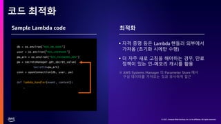 © 2021, Amazon Web Services, Inc. or its affiliates. All rights reserved.
© 2021, Amazon Web Services, Inc. or its affiliates. All rights reserved.
© 2021, Amazon Web Services, Inc. or its affiliates. All rights reserved.
코드 최적화
db = os.environ['RDS_DB_NAME’]
user = os.environ['RDS_USERNAME’]
pw_arn = os.environ[‘RDS_PASSWORD_ARN’]
pw = secretsManager.get_secret_value(
SecretId=pw_arn)
conn = openConnection(db, user, pw)
def lambda_handler(event, context):
…
Sample Lambda code 최적화
• 자격 증명 등은 Lambda 핸들러 외부에서
가져옴 (초기화 시에만 수행)
• 더 자주 새로 고침을 해야하는 경우, 만료
정책이 있는 인-메모리 캐시를 활용
※ AWS Systems Manager 의 Parameter Store 에서
구성 데이터를 가져오는 것과 유사하게 접근
 