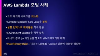 © 2021, Amazon Web Services, Inc. or its affiliates. All rights reserved.
© 2021, Amazon Web Services, Inc. or its affiliates. All rights reserved.
AWS Lambda 모범 사례
•코드 패키지 사이즈를 최소화
• Lambda Handler와 Core Logic을 분리
•실행 컨텍스트 재사용을 적극 활용
• Environment Variable을 적극 활용
•자바의 경우 .jar 파일들을 별도의 /lib 디렉토리에 배치
• Max Memory Used 사이즈는 Lambda Function 실행에 충분할 정도만
 