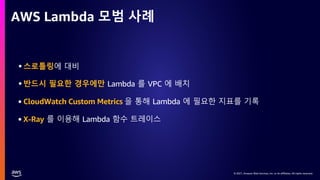 © 2021, Amazon Web Services, Inc. or its affiliates. All rights reserved.
© 2021, Amazon Web Services, Inc. or its affiliates. All rights reserved.
AWS Lambda 모범 사례
•스로틀링에 대비
•반드시 필요한 경우에만 Lambda 를 VPC 에 배치
• CloudWatch Custom Metrics 을 통해 Lambda 에 필요한 지표를 기록
• X-Ray 를 이용해 Lambda 함수 트레이스
 