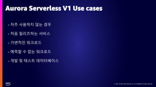 © 2021, Amazon Web Services, Inc. or its affiliates. All rights reserved.
© 2021, Amazon Web Services, Inc. or its affiliates. All rights reserved.
- 자주 사용하지 않는 경우
- 처음 릴리즈하는 서비스
- 가변적인 워크로드
- 예측할 수 없는 워크로드
- 개발 및 테스트 데이터베이스
Aurora Serverless V1 Use cases
 
