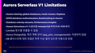 © 2021, Amazon Web Services, Inc. or its affiliates. All rights reserved.
© 2021, Amazon Web Services, Inc. or its affiliates. All rights reserved.
- Aurora cloning, global databases, multi-master, Replicas
- (IAM) database authentication, Backtracking in Aurora
- Database activity streams, Performance Insights
- Aurora Serverless v1 스냅샷을 Amazon S3 버킷으로 내보내기
- Lambda 함수를 호출할 수 없음
- Aurora PostgreSQL 쿼리 계획 관리 (apg_plan_management)는 지원하지 않음
- DB 클러스터에 대한 연결은 하루 이상 열려 있으면 자동으로 닫힘
...
Aurora Serverless V1 Limitations
https://docs.aws.amazon.com/AmazonRDS/latest/AuroraUserGuide/aurora-serverless.html#aurora-serverless.use-cases
 