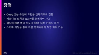 © 2021, Amazon Web Services, Inc. or its affiliates. All rights reserved.
© 2021, Amazon Web Services, Inc. or its affiliates. All rights reserved.
• Query 성능 튜닝에 고민을 선제적으로 진행
• 비즈니스 로직과 Query를 분리하여 사고
• 별도의 DBA 없이 모두가 DB에 대한 이해도 증진
• 스키마 미팅을 통해 다른 엔지니어의 작업 파악 가능
장점
 