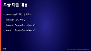 © 2021, Amazon Web Services, Inc. or its affiliates. All rights reserved.
© 2021, Amazon Web Services, Inc. or its affiliates. All rights reserved.
• Serverless가 무엇일까요?
• Amazon RDS Proxy
• Amazon Aurora Serverless V1
• Amazon Aurora Serverless V2
오늘 다룰 내용
 