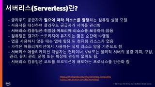 © 2021, Amazon Web Services, Inc. or its affiliates. All rights reserved.
© 2021, Amazon Web Services, Inc. or its affiliates. All rights reserved.
• - 클라우드 공급자가 필요에 따라 리소스를 할당하는 컴퓨팅 실행 모델
• - 사용자을 대신하여 클라우드 공급자가 서버를 관리함
• - 서버리스 컴퓨팅은 휘발성 메모리에 리소스를 보유하지 않음
• - 컴퓨팅은 결과가 스토리지에 유지되는 짧은 순간에 수행됨
• - 앱을 사용하지 않을 때는 앱에 할당 된 컴퓨팅 리소스가 없음
• - 가격은 애플리케이션에서 사용하는 실제 리소스 양을 기준으로 함
• - 서버리스 애플리케이션 개발자는 컨테이너, VM 또는 물리적 서버의 용량 계획, 구성,
관리, 유지 관리, 운영 또는 확장에 관심이 없어도 됨.
• - 서버리스 컴퓨팅은 코드를 프로덕션에 배포하는 프로세스를 단순화 함
서버리스(Serverless)란?
https://en.wikipedia.org/wiki/Serverless_computing
https://aws.amazon.com/ko/serverless/
 
