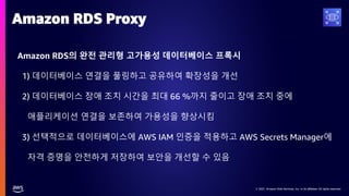 © 2021, Amazon Web Services, Inc. or its affiliates. All rights reserved.
© 2021, Amazon Web Services, Inc. or its affiliates. All rights reserved.
Amazon RDS의 완전 관리형 고가용성 데이터베이스 프록시
1) 데이터베이스 연결을 풀링하고 공유하여 확장성을 개선
2) 데이터베이스 장애 조치 시간을 최대 66 %까지 줄이고 장애 조치 중에
애플리케이션 연결을 보존하여 가용성을 향상시킴
3) 선택적으로 데이터베이스에 AWS IAM 인증을 적용하고 AWS Secrets Manager에
자격 증명을 안전하게 저장하여 보안을 개선할 수 있음
Amazon RDS Proxy
 