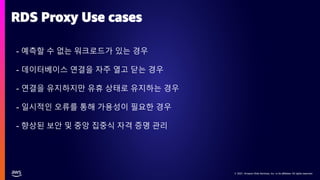 © 2021, Amazon Web Services, Inc. or its affiliates. All rights reserved.
© 2021, Amazon Web Services, Inc. or its affiliates. All rights reserved.
- 예측할 수 없는 워크로드가 있는 경우
- 데이터베이스 연결을 자주 열고 닫는 경우
- 연결을 유지하지만 유휴 상태로 유지하는 경우
- 일시적인 오류를 통해 가용성이 필요한 경우
- 향상된 보안 및 중앙 집중식 자격 증명 관리
RDS Proxy Use cases
 
