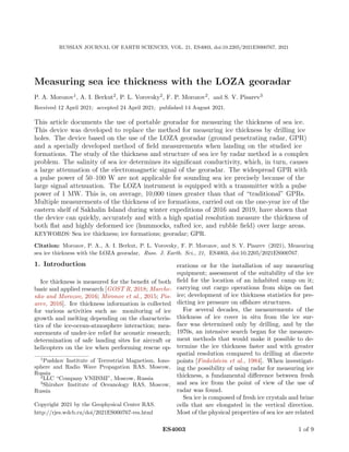 RUSSIAN JOURNAL OF EARTH SCIENCES, VOL. 21, ES4003, doi:10.2205/2021ES000767, 2021
Measuring sea ice thickness with the LOZA georadar
P. A. Morozov1, A. I. Berkut2, P. L. Vorovsky2, F. P. Morozov2, and S. V. Pisarev3
Received 12 April 2021; accepted 24 April 2021; published 14 August 2021.
This article documents the use of portable georadar for measuring the thickness of sea ice.
This device was developed to replace the method for measuring ice thickness by drilling ice
holes. The device based on the use of the LOZA georadar (ground penetrating radar, GPR)
and a specially developed method of field measurements when landing on the studied ice
formations. The study of the thickness and structure of sea ice by radar method is a complex
problem. The salinity of sea ice determines its significant conductivity, which, in turn, causes
a large attenuation of the electromagnetic signal of the georadar. The widespread GPR with
a pulse power of 50–100 W are not applicable for sounding sea ice precisely because of the
large signal attenuation. The LOZA instrument is equipped with a transmitter with a pulse
power of 1 MW. This is, on average, 10,000 times greater than that of “traditional” GPRs.
Multiple measurements of the thickness of ice formations, carried out on the one-year ice of the
eastern shelf of Sakhalin Island during winter expeditions of 2016 and 2019, have shown that
the device can quickly, accurately and with a high spatial resolution measure the thickness of
both flat and highly deformed ice (hummocks, rafted ice, and rubble field) over large areas.
KEYWORDS: Sea ice thickness; ice formations; georadar; GPR.
Citation: Morozov, P. A., A. I. Berkut, P. L. Vorovsky, F. P. Morozov, and S. V. Pisarev (2021), Measuring
sea ice thickness with the LOZA georadar, Russ. J. Earth. Sci., 21, ES4003, doi:10.2205/2021ES000767.
1. Introduction
Ice thickness is measured for the benefit of both
basic and applied research [GOST R, 2018; Marche-
nko and Morozov, 2016; Mironov et al., 2015; Pis-
arev, 2016]. Ice thickness information is collected
for various activities such as: monitoring of ice
growth and melting depending on the characteris-
tics of the ice-ocean-atmosphere interaction; mea-
surements of under-ice relief for acoustic research;
determination of safe landing sites for aircraft or
helicopters on the ice when performing rescue op-
1
Pushkov Institute of Terrestrial Magnetism, Iono-
sphere and Radio Wave Propagation RAS, Moscow,
Russia
2
LLC “Company VNIISMI”, Moscow, Russia
3
Shirshov Institute of Oceanology RAS, Moscow,
Russia
Copyright 2021 by the Geophysical Center RAS.
http://rjes.wdcb.ru/doi/2021ES000767-res.html
erations or for the installation of any measuring
equipment; assessment of the suitability of the ice
field for the location of an inhabited camp on it;
carrying out cargo operations from ships on fast
ice; development of ice thickness statistics for pre-
dicting ice pressure on offshore structures.
For several decades, the measurements of the
thickness of ice cover in situ from the ice sur-
face was determined only by drilling, and by the
1970s, an intensive search began for the measure-
ment methods that would make it possible to de-
termine the ice thickness faster and with greater
spatial resolution compared to drilling at discrete
points [Finkelstein et al., 1984]. When investigat-
ing the possibility of using radar for measuring ice
thickness, a fundamental difference between fresh
and sea ice from the point of view of the use of
radar was found.
Sea ice is composed of fresh ice crystals and brine
cells that are elongated in the vertical direction.
Most of the physical properties of sea ice are related
ES4003 1 of 9
 