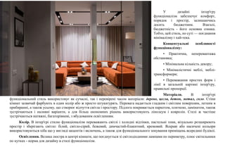 У дизайні інтер'єру
функціоналізм забезпечує комфорт,
порядок і простір, залишаючись
досить бюджетним. Взагалі,
бюджетність - його основна ознака.
Тобто, цей стиль, по суті — поєднання
мінімалізму і хай-тека.
Концептуальні особливості
функціоналізму:
• Практична, неперевантажа
обстановка;
• Мінімальна кількість декору;
• Мінімалістичні меблі, меблі-
трансформери;
• Переважання простих форм і
лінії в загальній картині інтер'єру,
правильні пропорції.
Матеріали. В інтер'єрі
функціональний стиль використовує як сучасні, так і перевірені часом матеріали: дерево, цегла, бетон, метал, скло. Стіни
кімнат зазвичай фарбують в один колір або ж просто штукатурять. Перевага надається гладким і світлим поверхням, легким в
прибиранні, а також усьому, що створює відчуття світла і простору. Підлога покривається паркетом, плиткою, ламінатом, також
зустрічаються і наливні варіанти, а для більш економних рішень використовують лінолеум і ковролін. Стелі ж частіше
зустрічаються натяжні, багаторівневі, з вбудованим освітленням.
Колір. В інтер'єрі стилю функціоналізм переважають світлі і холодні відтінки, пастельні тони, візуально розширюють
простір і зберігають світло: білий, світло-сірий, бежевий, димчастий-блакитний, кремовий. Яскраві або насичені кольори
використовуються хіба що у вигляді акцентів і включень, а також для функціонального зонування приміщень всередині будівлі.
Освітлення. Велика люстра в центрі кімнати, що поєднується зі світлодіодними лампами по периметру, плюс світильники
по кутках - норма для дизайну в стилі функціоналізм.
 