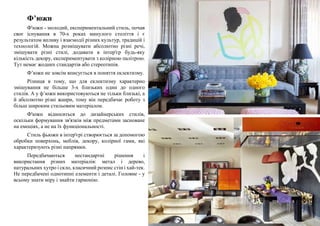 Ф’южн
Ф'южн - молодий, експериментальний стиль, почав
своє існування в 70-х роках минулого століття і є
результатом впливу і взаємодії різних культур, традицій і
технологій. Можна розміщувати абсолютно різні речі,
змішувати різні стилі, додавати в інтер'єр будь-яку
кількість декору, експериментувати з колірною палітрою.
Тут немає жодних стандартів або стереотипів.
Ф’южн не зовсім вписується в поняття еклектизму.
Різниця в тому, що для еклектизму характерно
змішування не більше 3-х близьких один до одного
стилів. А у ф’южн використовуються не тільки близькі, а
й абсолютно різні жанри, тому він передбачає роботу з
більш широким стильовим матеріалом.
Ф'южн відноситься до дизайнерських стилів,
оскільки формування зв'язків між предметами засноване
на емоціях, а не на їх функціональності.
Стиль фьюжн в інтер'єрі створюється за допомогою
обробки поверхонь, меблів, декору, колірної гами, які
характеризують різні напрямки.
Передбачаються нестандартні рішення і
використання різних матеріалів: метал і дерево,
натуральних хутро і скло, класичний розпис стін і хай-тек.
Не передбачені однотипні елементи і деталі. Головне - у
всьому знати міру і знайти гармонію.
 