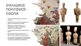 ΚΥΚΛΑΔΙΚΟΣ
ΠΟΛΙΤΙΣΜΟΣ -
ΕΙΔΩΛΙΑ
• Μικρά αγάλματα φτιαγμένα από λευκό
μάρμαρο.
• Παρίσταναν γυναίκες, θεές ήνύμφες με τα
χέρια τους διπλωμένα στο στήθος.
• Έφτιαχναν και ανδρικά εδώλια που
παρίσταναν κυνηγούς, μουσικούς και
ανθρώπους πουγλεντούσαν.
• Οι έμποροιτα πουλούσαν στο Αιγαίο και την
Κρήτη.
• Από την Κρήτη γνώρισαν την τέχνητων
Μινωιτών καιτη χρησιμοποίησαν καιαυτοί.
• Στο Ακρωτήριτης Θήρας έχτισαν ωραία σπίτια
με θαυμάσιες τοιχογραφίες, πουπαριστάνουν
πουλιά, ζώα, λουλούδια και ανθρώπους.
 