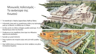 Μινωικός πολιτισμός -
Το ανάκτορο της
Κνωσού
• Το ανακάλυψε ο Άγγλος αρχαιολόγος Άρθουρ Έβανς
• Η Κνωσσός ήταν από τις μεγαλύτερες πόλεις της Κρήτης,
μαζί με τη Φαιστό, τα Μάλια και τη Ζάκρο.
• Σε όλες αυτές τις πόλεις υπήρχαν μεγάλα ανάκτορα. Το πιο
λαμπρό όμως ήταν της Κνωσού.
• Σύμφωνα με την παράδοση ήταν έργο του Αθηναίου
αρχιτέκτονα Δαίδαλου.
• Έμοιαζε με μικρή πολιτεία
• Ήταν τεράστιο και κτισμένο γύρω από μία πολύ μεγάλη
αυλή.
• Είχε πολλά κτίρια με τέσσερις και πέντε ορόφους και χίλια
πεντακόσια δωμάτια
 