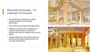 Μινωικός πολιτισμός - Το
ανάκτορο της Κνωσού
• Είχε απέραντους διαδρόμους,σκάλες,
μεγάλες αποθήκες και αμέτρητα
εργαστήρια.
• Ήταν πολύπλοκο, πραγματικός λαβύρινθος.
• Υπήρχαν και πολλά ιερά, στολισμένα με
πέτρινα κέρατα ταύρου και διπλούς
πελέκεις που ήταν τα σύμβολα της μινωικής
Κρήτης
• Υπήρχε υδραγωγείο,που έφερνε νερό στα
ανάκτορα από μακριά καθώς διέθετε και
σύστημα αποχέτευσης.
 
