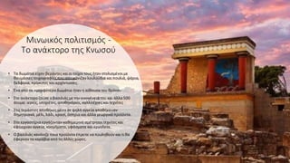 Μινωικός πολιτισμός -
Το ανάκτορο της Κνωσού
• Τα δωμάτια είχαν βεράντες καιοιτοίχοι τους ήταν στολισμένοι με
θαυμάσιες τοιχογραφίες πουαπεικόνιζανλουλούδια καιπουλιά, ψάρια,
δελφίνια, πρίγκιπες καιαρχόντισσες.
• Ένα από τα ομορφότερα δωμάτια ήταν η αίθουσα του θρόνου
• Στο ανάκτορο ζούσε ο βασιλιάς με την οικογένειά του και άλλα 500
άτομα: ιερείς, υπηρέτες, αποθηκάριοι, καλλιτέχνες καιτεχνίτες
• Στις τεράστιες αποθήκες μέσα σε ψηλά αγγεία αποθήκευαν
δημητριακά, μέλι, λάδι, κρασί, όσπρια και άλλα γεωργικά προϊόντα.
• Στα εργαστήρια εργάζονταν καθημερινά αμέτρητοιτεχνίτες και
έφτιαχναν αγγεία, κοσμήματα, υφάσματα και εργαλεία.
• Ο βασιλιάς κανόνιζε ποια προϊόντα έπρεπε να πουληθούν καιτιθα
έφερναν τα καράβια από τις άλλες χώρες.
 