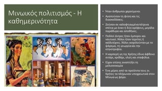 Μινωικός πολιτισμός - Η
καθημερινότητα
• Ήταν άνθρωποι χαρούμενοι
• Αγαπούσαν τη φύση και τις
διασκεδάσεις.
• Ζούσαν σε καλοφτιαγμέναπέτρινα
σπίτια με έναν ή δύο ορόφους, μεγάλα
παράθυρα και αποθήκες.
• Πολλοί άντρες ήταν έμποροι και
ναυτικοί. Άλλοι ήταν τεχνίτες ή
καλλιτέχνες. Άλλοι ασχολούντανμε το
ψάρεμα, τη γεωργίακαι την
κτηνοτροφία.
• Η καρπερή γη της Κρήτης έδινε άφθονο
σιτάρι, κριθάρι, ελιές και σταφύλια.
• Είχαν επίσης αναπτύξει τη
μελισσοκομία
• Ένα μέρος από τα προϊόντα τους οι
Κρήτες τα πλήρωναν υποχρεωτικά στον
Μίνωαως φόρο.
 