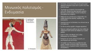 Μινωικός πολιτισμός -
Ενδυμασία
• Οι άντρες ντύνονταν απλά με ένα μόνο μικρό
ύφασμα τυλιγμένο γύρω απο΄τη μέση τους που
λεγόταν ζώμα
• Τα ρούχα των γυναικών ήταν κομψά και
πολυτελή. Φορούσαν φανταχτερές μακριές
φούστες, κοντές ποδιές, λευκά πουκάμισα,
πανωφόρια και εσάρπες.
• Βάφονταν και χτενίζονταν με φροντίδα. Στο
κεφάλι φορούσαν καπέλα, κορδέλες και
κοσμήματα.
• Ασχολούνταν με τις δουλειές του σπιτιού και με
την υφαντική.
• Σε όλα τα σπίτια σχεδόν υπήρχαν αργαλειοί.
• Ύφαιναν υφάσματα μάλλινα και λινά, αλλά και
υφάσματα πολύ λεπτά και διάφανα με ωραία
σχέδια.
• Έιχαν τις ίδιες ελευθερίες και τα ίδια
δικαιώματα με τουςάνδρες.
• Έπαιρναν και αυτές μέρος σε γιορτές, σε
αγωνίσματα και στο κυνήγι.
• Τα παιδιά των Μινωιτών γυμνάζονταν από
μικρά. Έπαιζαν κυνηγητό,πάλη, επιτραπέζια
(ζατρίκιο σα το σημερινό σκάκι), πεσσούςκαι
αστραγάλους
 