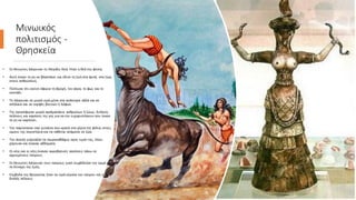 Μινωικός
πολιτισμός -
Θρησκεία
• Οι Μινωίτες λάτρευαν τη Μεγάλη Θεά. Ήταν η θεά της φύσης
• Αυτή έκανε τη γη να βλαστάνει και έδινε τη ζωή στα φυτά, στα ζώα,
στους ανθρώπους.
• Πίστευαν ότι εκείνη έφερνε τη βροχή, τον αέρα, το φως και το
σκοτάδι.
• Τη λάτρευαν σε μικρά ιερά μέσα στα ανάκτορα αλλά και σε
σπήλαια και σε κορφές βουνών ή λόφων.
• Της προσέφεραν μικρά αγαλματάκια ανθρώπων ή ζώων, διπλούς
πελέκεις και καρπούς της γης για να την ευχαριστήσουν που έκανε
τη γη να καρπίσει.
• Την παρίσταναν σαν γυναίκα που κρατά στα χέρια της φίδια, στους
ώμους της περιστέρια και να κάθεται ανάμεσα σε ζώα.
• Την άνοιξη γιόρταζαν τα ταυροκαθάψια προς τιμήν της, όπου
χόρευαν και έκαναν αθλήματα.
• Οι νέοι και οι νέες έκαναν ακροβατικές ασκήσεις πάνω σε
αγριεμένους ταύρους.
• Οι Μινωίτες λάτρευαν τους ταύρους γιατί συμβόλιζαν την ορμή και
τη δύναμη της ζωής.
• Σύμβολα της θρησκείας ήταν τα ιερά κέρατα του ταύρου και ο
διπλός πέλεκυς
 