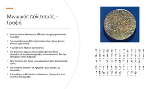 Μινωικός πολιτισμός -
Γραφή
• Ήταν οι πρώτοικάτοικοι της Ελλάδας πουχρησιμοποίησαν
τη γραφή
• Για να γράψουν μία λέξη σχεδίαζαν εικόνες ζώων, φυτών,
πλοίων, αγγείων κτλ.
• Η γραφήαυτή λέγεταιιερογλυφική
• Στη Φαιστό οι αρχαιολόγοιανακάλυψανένα δίσκο
γραμμένο με ιερογλυφικήγραφή, τον οποίο κανείς δεν έχει
καταφέρεινα τον διαβάσει.
• Λένε ότιπάνωστο δίσκο είναιγραμμένος ένας θρησκευτικός
ύμνος.
• Στο δίσκο της Φαιστού τα σχήματα έχουν γραφτείμε
σφραγίδες.
• Στη συνέχεια οιΜινωίτες επινόησαν την ΓραμμικήΑ', που
είναιπιο απλήγραφή
 