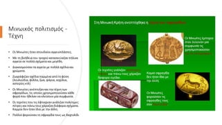 Μινωικός πολιτισμός -
Τέχνη
• Οι Μινωίτες ήταν σπουδαίοιαγγειοπλάστες.
• Με τη βοήθεια του τροχούκατασκεύαζαν πήλινα
αγγεία σε πολλά σχήματα και μεγέθη.
• Διακοσμούσαν τα αγγεία με πολλά σχέδια και
χρώματα.
• Ζωγράφιζαν σχέδια παρμένα από τηφύση
(λουλούδια, φύλλα, ζώα, ψάρια, κοχύλια,
αστερίες κτλ)
• Οι Μινωίτες ανέπτυξανκαι την τέχνητων
σφραγίδων, τις οποίες χρησιμοποιούσαν κάθε
φορά που ήθελαν να κλείσουν μία συμφωνία.
• Οι τεχνίτες πουτις έφτιαχναν γυάλιζαν πολύτιμες
πέτρες καιπάνωτους χάραζανδιάφορα σχήματα.
Καμμία δεν ήταν ίδια με την άλλη.
• Πολλοί φορούσαν τη σφραγίδα τους ως δαχτυλίδι
 