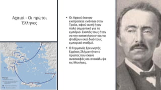 Αχαιοί - Οι πρώτοι
Έλληνες
• Οι Αχαιοί έκαναν
εκστρατεία ενάντια στην
Τροία, αφού αυτή ήταν
πολύ σημαντική για το
εμπόριο. Σκοπός τους ήταν
να την κατακτήσουν και να
φτιάξουν εκεί δικό τους
εμπορικό σταθμό.
• Ο Γερμανός Ερευνητής
Ερρίκος Σλήμανήταν ο
πρώτος που έκανε
ανασκαφές και ανακάλυψε
τις Μυκήνες.
 