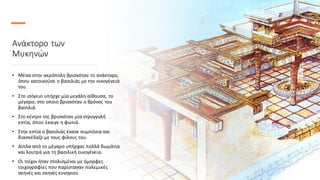 Ανάκτορο των
Μυκηνών
• Μέσα στην ακρόπολη βρισκόταν το ανάκτορο,
όπου κατοικούσε ο βασιλιάς με την οικογένειά
του.
• Στο ισόγειο υπήρχε μία μεγάλη αίθουσα, το
μέγαρο, στο οποιο βρισκόταν ο θρόνος του
βασιλιά.
• Στο κέντρο της βρισκόταν μία στρογγυλή
εστία, όπου έκαιγε η φωτιά.
• Στην εστία ο βασιλιάς έκανε συμπόσια και
διασκέδαζε με τους φίλους του.
• Δίπλα από το μέγαρο υπήρχαν πολλά δωμάτια
και λουτρά για τη βασιλική οικογένεια.
• Οι τοίχοι ήταν στολισμένοι με όμορφες
τοιχογραφίες που παρίσταναν πολεμικές
σκηνές και σκηνές κυνηγιού.
 