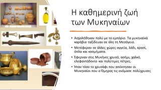 Η καθημερινή ζωή
των Μυκηναίων
• Ασχολήθηκαν πολύ με το εμπόριο. Τα μυκηναϊκά
καράβια ταξίδευαν σε όλη τη Μεσόγειο.
• Μετέφεραν σε άλλες χώρες αγγεία, λάδι, κρασί,
όπλα και κοσμήματα.
• Έφερναν στις Μυκήνες χρυσό, ασήμι, χαλκό,
ελεφαντόδοντο και πολύτιμες πέτρες.
• Ήταν τόσο το χρυσάφι που απέκτησαν οι
Μυκηναίοι που ο Όμηρος τις ονόμασε πολύχρυσες
 