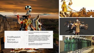 Η καθημερινή
ζωή των
Μυκηναίων
• Εκτόςαπό καλοίέμποροιήταν καισπουδαίοι
πολεμιστές.
• Είχαν πολλούςεχθρούς,για αυτόέφτιαχναν τείχη
γύρωαπό τις ακροπόλειςτουςκαιγυμνάζονταν,
για να είναιπάντα έτοιμοιγια πόλεμο.Είχαν
χάλκινεςπανοπλίες,μεθώρακα,περικνημίδες,
ασπίδα καικράνηαπόχαλκόή απόδόντια
αγριόχοιρου.
• Ήταν σπουδαίοιιππείς καιπολεμούσαν πάνωσε
άρματα πουτα έσερναν άλογα.
 