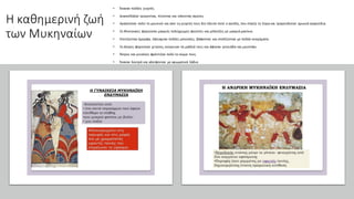 Η καθημερινή ζωή
των Μυκηναίων
• Έκαναν πολλές γιορτές
• Διασκέδαζαν τρώγοντας, πίνοντας και κάνοντας αγώνες.
• Αγαπούσαν πολύ τη μουσική και απο τις γιορτές τους δεν έλειπε ποτέ ο αοιδός, που έπαιζε τη λύρα και τραγουδούσε ηρωικά τραγούδια.
• Οι Μυκηναίες φορούσαν μακριές πολύχρωμες φούστες και μπλούζες με μακριά μανίκια.
• Χτενίζονταν όμορφα, έφτιαχναν πολλές μπούκλες, βάφονταν και στολίζονταν με πολλά κοσμήματα.
• Οι άντρες φορούσαν χιτώνες, κούρευαν τα μαλλιά τους και άφηναν γενειάδα και μουστάκι.
• Άντρες και γυναίκες φρόντιζαν πολύ το σώμα τους.
• Έκαναν λουτρά και αλείφονταν με αρωματικά λάδια
 