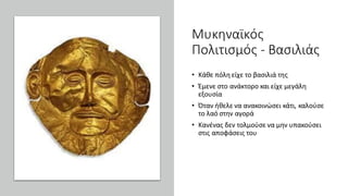 Μυκηναϊκός
Πολιτισμός - Βασιλιάς
• Κάθε πόλη είχε το βασιλιά της
• Έμενε στο ανάκτορο και είχε μεγάλη
εξουσία
• Όταν ήθελε να ανακοινώσει κάτι, καλούσε
το λαό στην αγορά
• Κανένας δεν τολμούσε να μην υπακούσει
στις αποφάσεις του
 