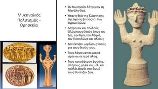 Μυκηναϊκός
Πολιτισμός -
Θρησκεία
• Οι Μυκηναίοι λάτρευαν τη
Μεγάλη Θεά.
• Ήταν η θεά της βλάστησης,
της άγριας φύσης και των
άγριων ζώων.
• Λάτρευαν και πολλούς
ΟλύμπιουςΘεούς όπως τον
Δία, την Ήρα, την Αθηνά,
τον Ποσειδώνα και άλλους
• Δεν έκτιζαν μεγάλουςναούς
για τους θεούς τους.
• Τους λάτρευαν σε μικρά
ιερά και σε ιερά άλση.
• Τους προσέφεραν φρούτα,
σπόρους, γάλα και μέλι και
πολλέςφορές στο βωμό
τους θυσίαζαν ζώα.
 