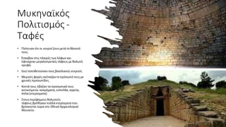 Μυκηναϊκός
Πολιτισμός -
Ταφές
• Πίστευαν ότι οι νεκροίζουν μετά το θάνατό
τους.
• Έσκαβαν στις πλαγιές των λόφων και
έφτιαχναν μεγαλοπρεπείς τάφους με θολωτή
οροφή.
• Εκείτοποθετούσαν τους βασιλικούς νεκρούς
• Μερικές φορές σκέπαζαντο πρόσωπό τους με
χρυσές προσωπίδες.
• Κοντά τους έβαζαν τα προσωπικά τους
αντικείμενα: κοσμήματα, κύπελλα, αγγεία,
όπλα (κτερίσματα)
• Στους περίφημους θολωτούς
τάφους βρέθηκαν πολλά κτερίσματα που
βρίσκονταιτώρα στο Εθνικό Αρχαιολογικό
Μουσείο.
 