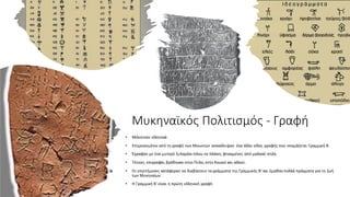 Μυκηναϊκός Πολιτισμός - Γραφή
• Μιλούσαν ελληνικά
• Επηρεασμένοι από τη γραφή των Μινωιτών ανακάλυψαν ένα άλλο είδος γραφής που ονομάζεται Γραμμική Β.
• Έγραφαν με ένα μυτερό ξυλαράκι πάνω σε πλάκες φτιαγμένες από μαλακό πηλό.
• Τέτοιες επιγραφές βρέθηκαν στην Πύλο, στην Κνωσό και αλλού.
• Οι επιστήμονες κατάφεραν να διαβάσουν τα γράμματα της Γραμμικής Β' και έμαθαν πολλά πράγματα για τη ζωή
των Μυκηναίων
• Η Γραμμική Β' είναι η πρώτη ελληνική γραφή
 