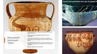 Μυκηναϊκός
πολιτισμός -
Τέχνες
• Εντυπωσιασμένοι από την τέχνη των Μινωιτών δανείστηκαν
πολλά από αυτούς.
• Στόλιζαν και αυτοί τα ανάκτορα και τα σπίτια τους με
τοιχογραφίες
• Οι Μυκηναίοι αντίθετα από τους Μινωίτες ζωγράφιζαν με
μεγάλη τέχνη σκηνές πολεμικές, σκηνές από κυνήγι και ιερές
τελετές
• Οι αγγειοπλάστες κατασκεύαζαν πολλών ειδών αγγεία που τα
ζωγράφιζαν όμορφα και τα πουλούσαν σε όλες τις χώρες της
Μεσογείου.
• Έφτιαχναν αγγεία και από κρύσταλλο
 