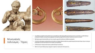 Μυκηναϊκός
πολιτισμός - Τέχνες
• Οι επιδέξιοιμεταλλοτεχνίτεςδούλευαντα μέταλλα καιέφτιαχνανχάλκινα αγγείακαισκεύη,πανοπλιες,μεγάλα ξίφημε
στολισμένεςλαβέςκαιμικρότερα μαχαίρια στολισμέναμεχρυσά λουλούδια,πουλιά καισκηνέςκυνηγιού.
• Έφτιαχναν χρυσέςπροσωπίδεςγια τουςνεκρούς,χρυσά κύπελλα καιπλήθοςκοσμήματα.
• Οι γλύπτεςέφτιαχναν αγαλματάκια απόπηλόκαιελεφαντόδοντοαλλά καιμεγαλύτερα γλυπτά απόπέτρα,όπωςτοπέτρινο
ανάγλυφοτων δύολιονταριών στηνείσοδοτηςακρόπολης.
• Οι Μυκηναίοιή Αχαιοίαπέκτησαν μεγάληδύναμηκαιπλούτοι.
• Μετά τον Τρωικόπόλεμοόμως άρχισαννα χάνουνσιγά σιγά τηδύναμήτους.
 