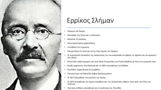 Ερρίκος Σλήμαν
• Λάτρευε τον Όμηρο
• Ανέσκαψε την Τροία και τις Μυκήνες
• Μιλούσε 22 γλώσσες
• Ήταν ερασιτέχνης αρχαιολόγος
• Γεννήθηκε στη Γερμανία
• Ονειρευόταν ότι ήταν και αυτός ένας ήρωας του Ομήρου
• Οι οικονομικές δυσκολίες της οικογενείας του τον ανάγκασαν να αφήσει το σχολείο και να εργαστεί
στα πλοία.
• Ήταν πολύ καλός έμπορος και στην Αγία Πετρούπολη στη Ρωσία βρέθικε με δικό του εμπορικό οίκο.
• Έμαθε αρχαία και νέα ελληνικά και το 1859 επισκέφτηκε την Ελλάδα
• Σπούδασε αρχαιολογία στη Σορβόνη.
• Παντρεύτηκε την Ελληνίδα Σοφία Εγκαστρωμένου
• Το 1873 οδηγήθηκε στα ερείπια της Τροίας.
• Το 1876 ανακάλυψε τον πρώτο περίβολο και τους λακκοειδής τάφους πίσω από την Πύλη των
Λεόντων.
• Λίγο πριν πεθάνει ανακάλυψε και το ανάκτορο της Τίρυνθας
 